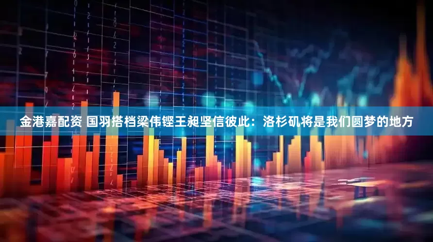 金港嘉配资 国羽搭档梁伟铿王昶坚信彼此：洛杉矶将是我们圆梦的地方