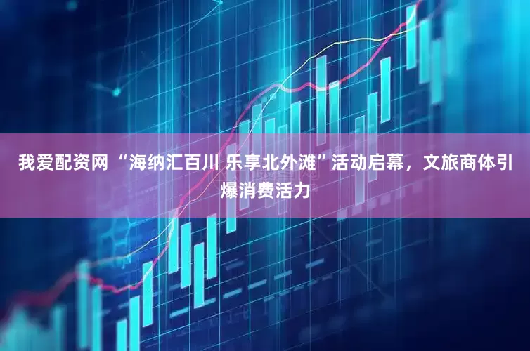 我爱配资网 “海纳汇百川 乐享北外滩”活动启幕，文旅商体引爆消费活力
