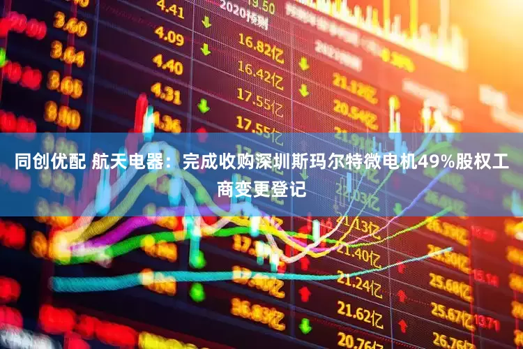 同创优配 航天电器：完成收购深圳斯玛尔特微电机49%股权工商变更登记