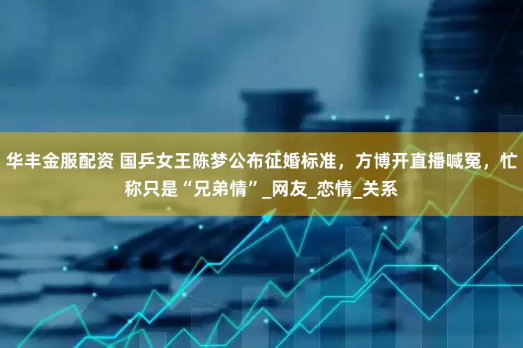 华丰金服配资 国乒女王陈梦公布征婚标准，方博开直播喊冤，忙称只是“兄弟情”_网友_恋情_关系