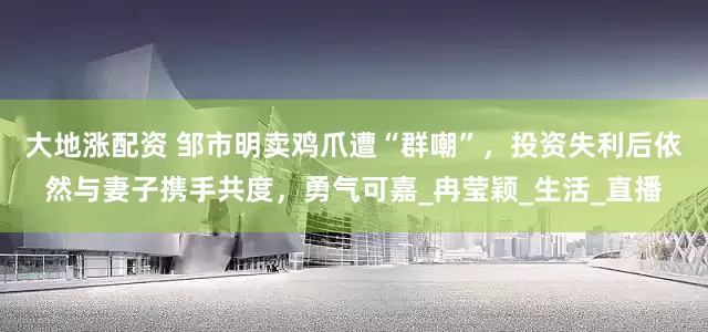 大地涨配资 邹市明卖鸡爪遭“群嘲”，投资失利后依然与妻子携手共度，勇气可嘉_冉莹颖_生活_直播
