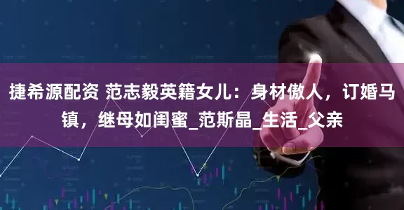 捷希源配资 范志毅英籍女儿：身材傲人，订婚马镇，继母如闺蜜_范斯晶_生活_父亲