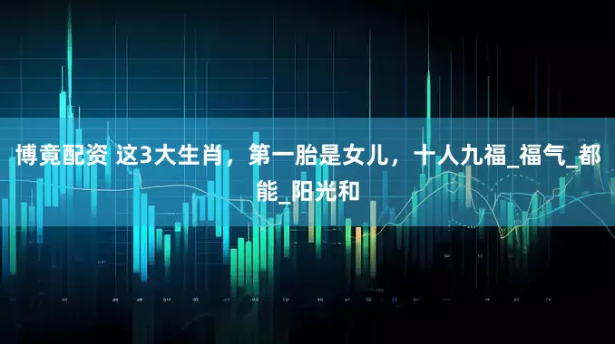 博竟配资 这3大生肖，第一胎是女儿，十人九福_福气_都能_阳光和