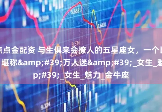 点点金配资 与生俱来会撩人的五星座女，一个比一个会撩，堪称'万人迷'_女生_魅力_金牛座