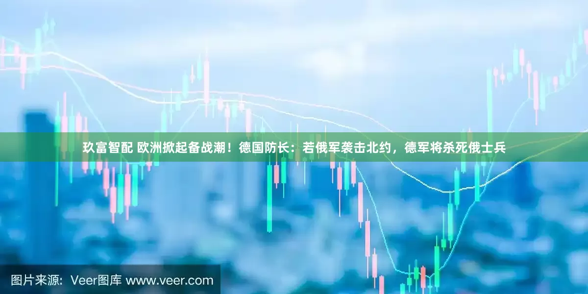 玖富智配 欧洲掀起备战潮！德国防长：若俄军袭击北约，德军将杀死俄士兵