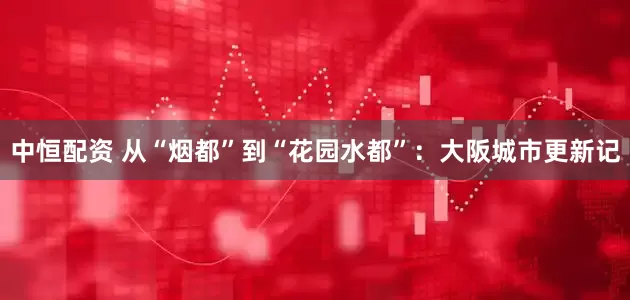 中恒配资 从“烟都”到“花园水都”：大阪城市更新记