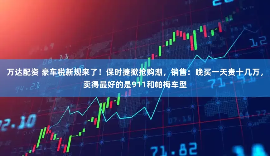 万达配资 豪车税新规来了！保时捷掀抢购潮，销售：晚买一天贵十几万，卖得最好的是911和帕梅车型