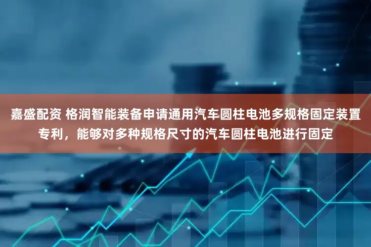 嘉盛配资 格润智能装备申请通用汽车圆柱电池多规格固定装置专利，能够对多种规格尺寸的汽车圆柱电池进行固定