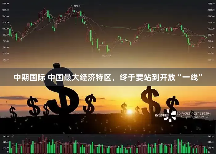 中期国际 中国最大经济特区，终于要站到开放“一线”