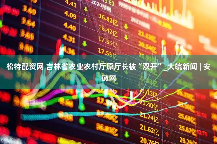 松特配资网 吉林省农业农村厅原厅长被“双开”_大皖新闻 | 安徽网