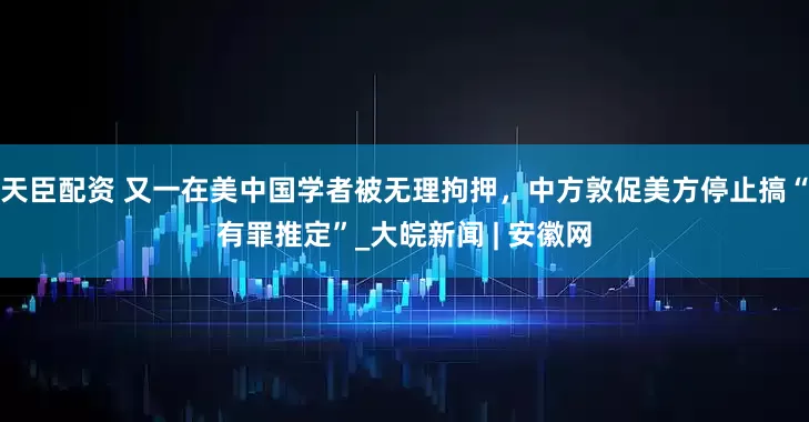 天臣配资 又一在美中国学者被无理拘押，中方敦促美方停止搞“有罪推定”_大皖新闻 | 安徽网