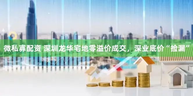 微私寡配资 深圳龙华宅地零溢价成交，深业底价“捡漏”
