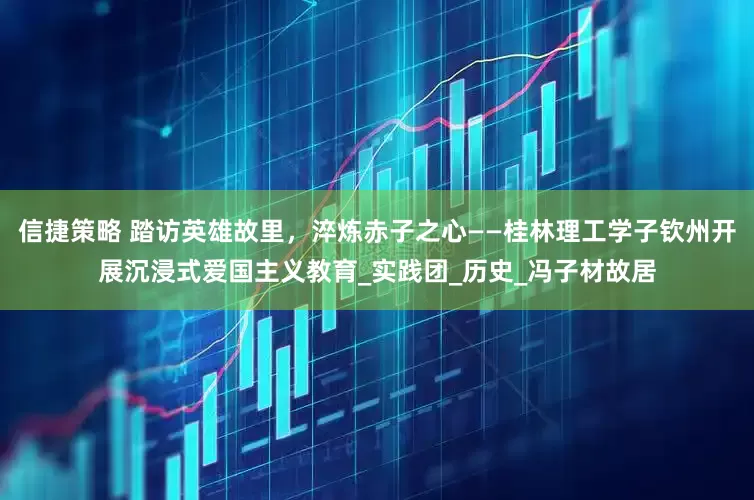 信捷策略 踏访英雄故里，淬炼赤子之心——桂林理工学子钦州开展沉浸式爱国主义教育_实践团_历史_冯子材故居