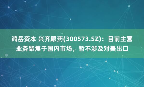 鸿岳资本 兴齐眼药(300573.SZ)：目前主营业务聚焦于国内市场，暂不涉及对美出口