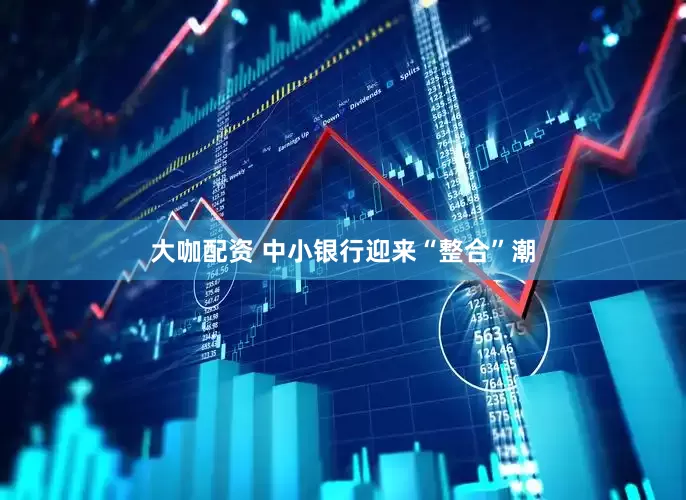 大咖配资 中小银行迎来“整合”潮
