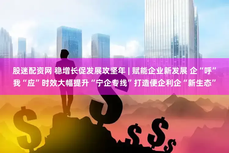 股迷配资网 稳增长促发展攻坚年 | 赋能企业新发展 企“呼”我“应”时效大幅提升“宁企专线”打造便企利企“新生态”