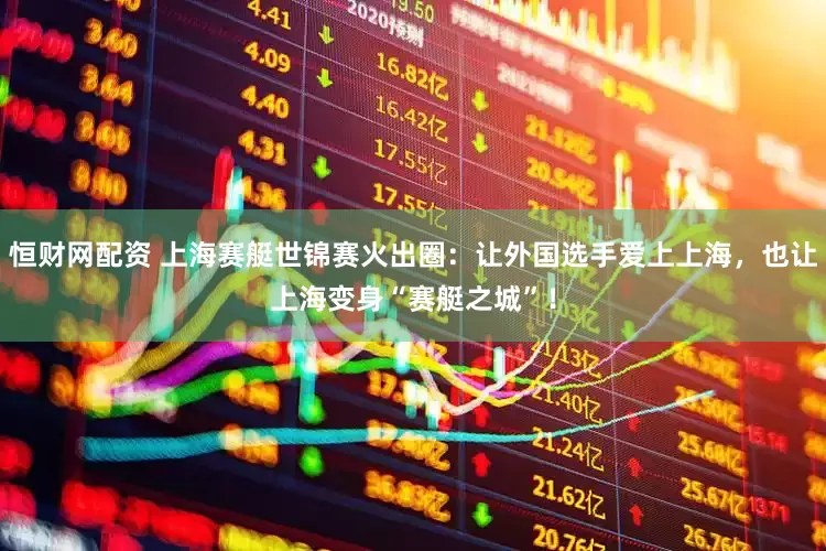 恒财网配资 上海赛艇世锦赛火出圈：让外国选手爱上上海，也让上海变身“赛艇之城”！
