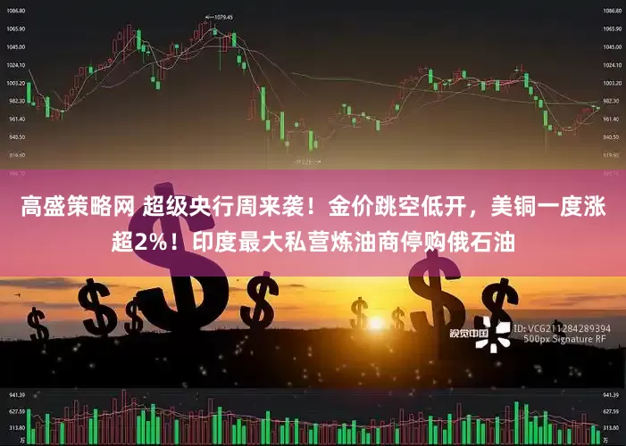 高盛策略网 超级央行周来袭！金价跳空低开，美铜一度涨超2%！印度最大私营炼油商停购俄石油