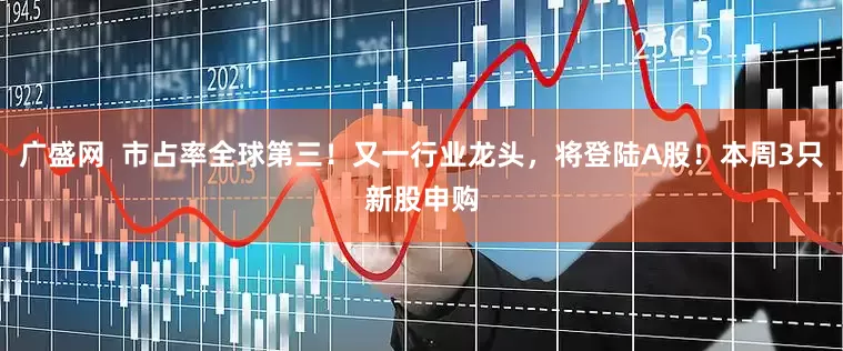 广盛网  市占率全球第三！又一行业龙头，将登陆A股！本周3只新股申购