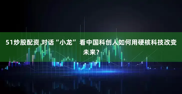 51炒股配资 对话“小龙” 看中国科创人如何用硬核科技改变未来？