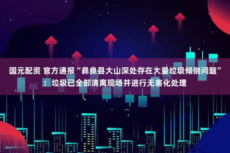 国元配资 官方通报“彝良县大山深处存在大量垃圾倾倒问题”：垃圾已全部清离现场并进行无害化处理