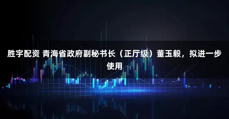 胜宇配资 青海省政府副秘书长（正厅级）董玉毅，拟进一步使用