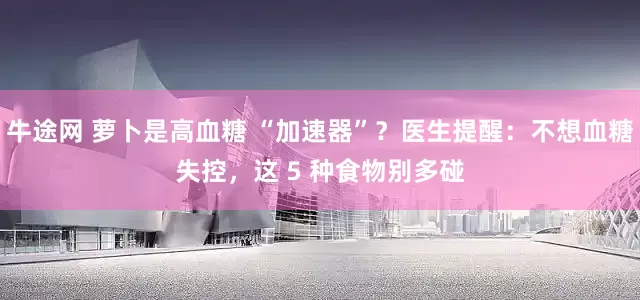 牛途网 萝卜是高血糖 “加速器”？医生提醒：不想血糖失控，这 5 种食物别多碰
