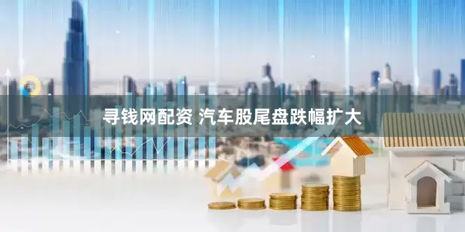 寻钱网配资 汽车股尾盘跌幅扩大