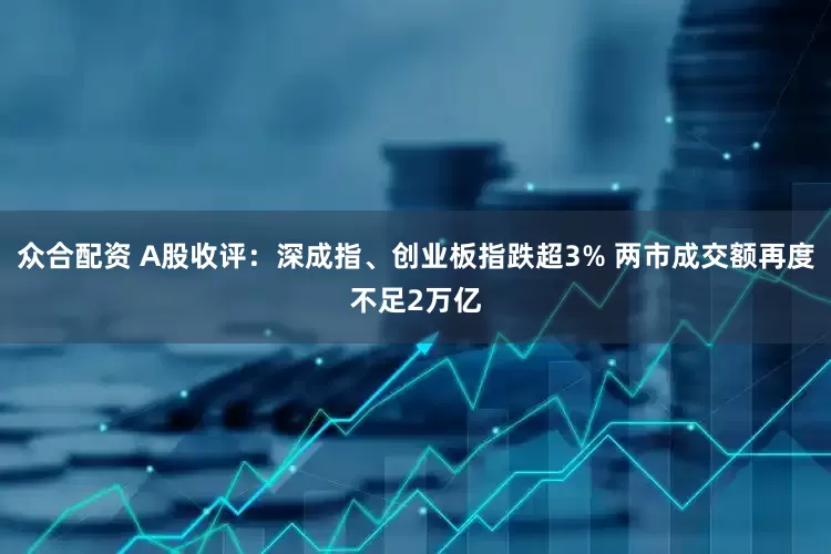 众合配资 A股收评：深成指、创业板指跌超3% 两市成交额再度不足2万亿
