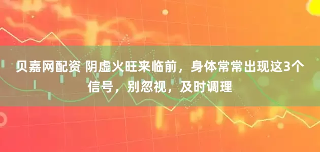 贝嘉网配资 阴虚火旺来临前，身体常常出现这3个信号，别忽视，及时调理