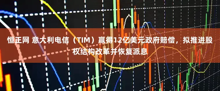 恒正网 意大利电信（TIM）赢得12亿美元政府赔偿，拟推进股权结构改革并恢复派息