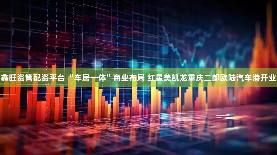 鑫旺资管配资平台 “车居一体”商业布局 红星美凯龙重庆二郎欧陆汽车港开业