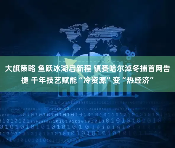大旗策略 鱼跃冰湖启新程 镇赉哈尔淖冬捕首网告捷 千年技艺赋能“冷资源”变“热经济”