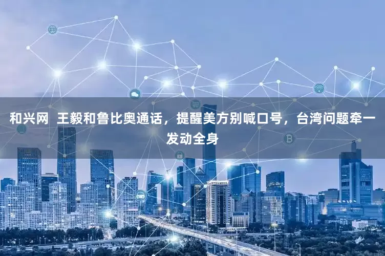 和兴网  王毅和鲁比奥通话，提醒美方别喊口号，台湾问题牵一发动全身
